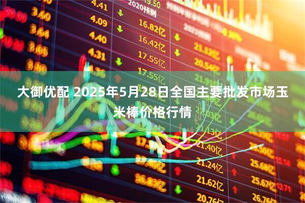 大御优配 2025年5月28日全国主要批发市场玉米棒价格行情