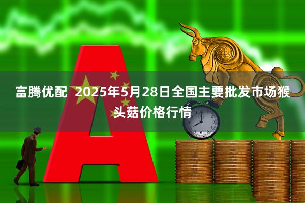 富腾优配  2025年5月28日全国主要批发市场猴头菇价格行情