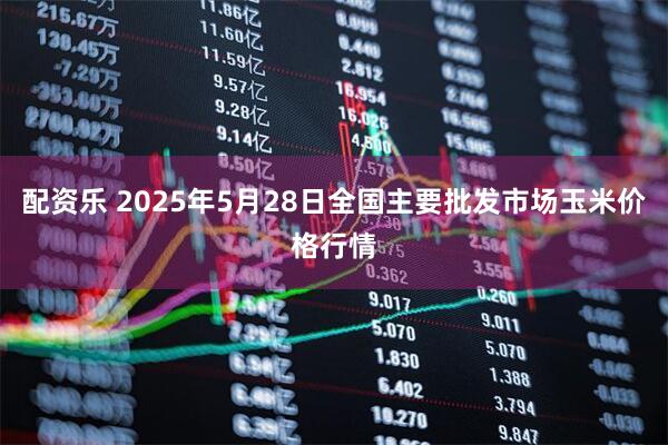 配资乐 2025年5月28日全国主要批发市场玉米价格行情