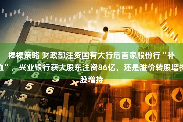 棒棒策略 财政部注资国有大行后首家股份行“补血”，兴业银行获大股东注资86亿，还是溢价转股增持