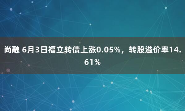 尚融 6月3日福立转债上涨0.05%，转股溢价率14.61%