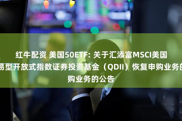 红牛配资 美国50ETF: 关于汇添富MSCI美国50交易型开放式指数证券投资基金（QDII）恢复申购业务的公告