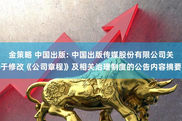 金策略 中国出版: 中国出版传媒股份有限公司关于修改《公司章程》及相关治理制度的公告内容摘要