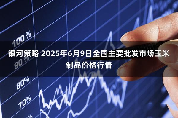 银河策略 2025年6月9日全国主要批发市场玉米制品价格行情