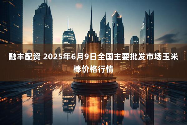 融丰配资 2025年6月9日全国主要批发市场玉米棒价格行情