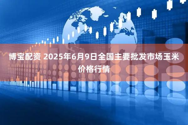 博宝配资 2025年6月9日全国主要批发市场玉米价格行情