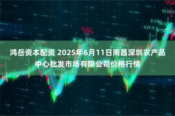 鸿岳资本配资 2025年6月11日南昌深圳农产品中心批发市场有限公司价格行情