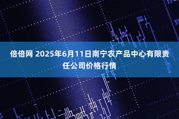 倍倍网 2025年6月11日南宁农产品中心有限责任公司价格行情