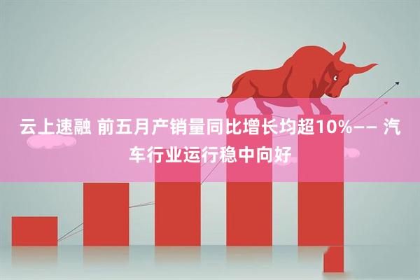 云上速融 前五月产销量同比增长均超10%—— 汽车行业运行稳中向好