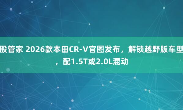 股管家 2026款本田CR-V官图发布,解锁越野版车型,配1.5T或2.0L混动