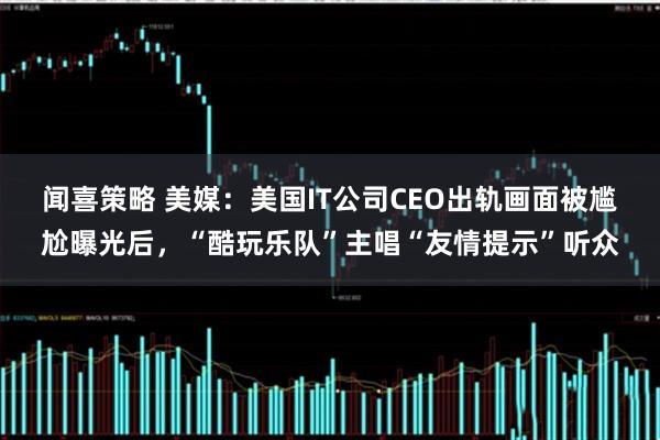 闻喜策略 美媒:美国IT公司CEO出轨画面被尴尬曝光后,“酷玩乐队”主唱“友情提示”听众