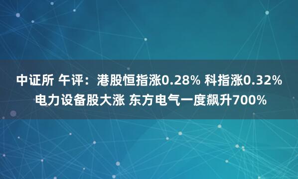 中证所 午评：港股恒指涨0.28% 科指涨0.32% 电力设备股大涨 东方电气一度飙升700%