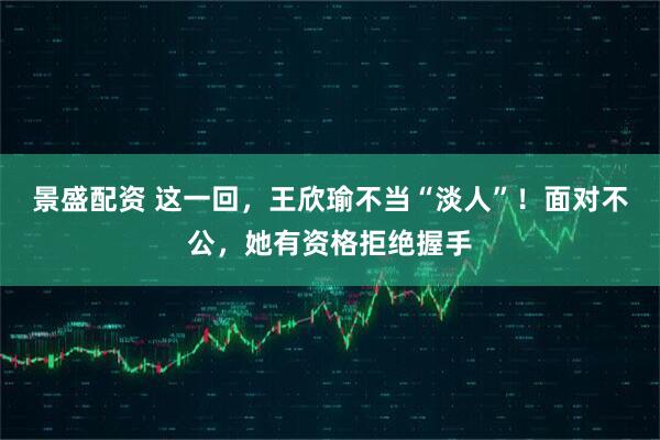景盛配资 这一回，王欣瑜不当“淡人”！面对不公，她有资格拒绝握手
