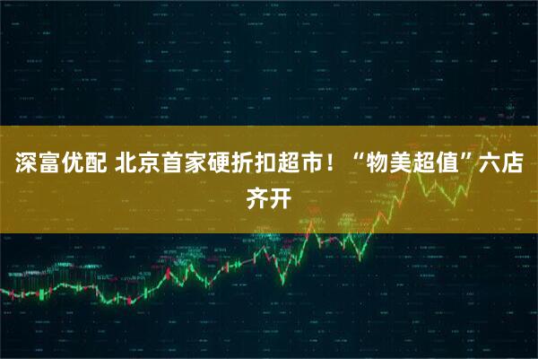 深富优配 北京首家硬折扣超市！“物美超值”六店齐开