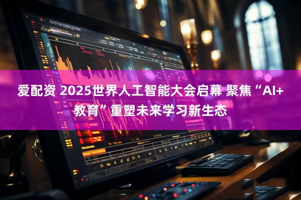 爱配资 2025世界人工智能大会启幕 聚焦“AI+教育”重塑未来学习新生态
