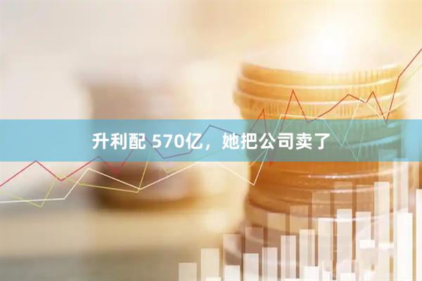 升利配 570亿，她把公司卖了