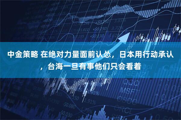 中金策略 在绝对力量面前认怂，日本用行动承认，台海一旦有事他们只会看着