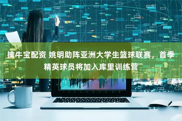 擒牛宝配资 姚明助阵亚洲大学生篮球联赛，首季精英球员将加入库里训练营