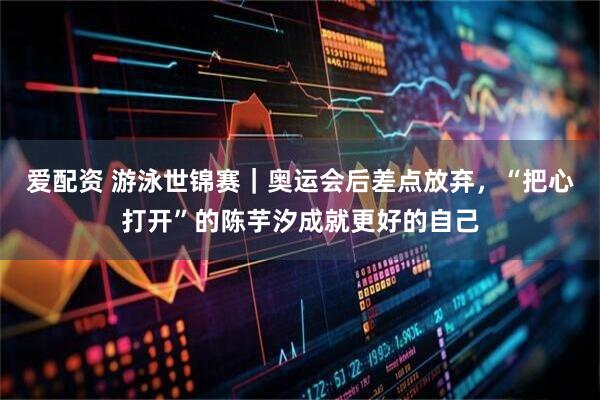 爱配资 游泳世锦赛｜奥运会后差点放弃，“把心打开”的陈芋汐成就更好的自己