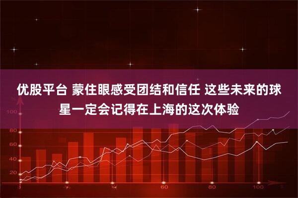 优股平台 蒙住眼感受团结和信任 这些未来的球星一定会记得在上海的这次体验