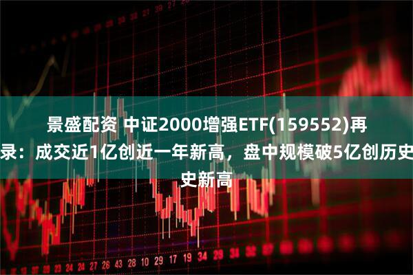 景盛配资 中证2000增强ETF(159552)再刷记录：成交近1亿创近一年新高，盘中规模破5亿创历史新高
