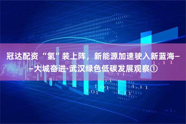 冠达配资 “氢”装上阵，新能源加速驶入新蓝海——大城奋进·武汉绿色低碳发展观察①