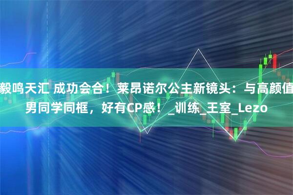 毅鸣天汇 成功会合！莱昂诺尔公主新镜头：与高颜值男同学同框，好有CP感！_训练_王室_Lezo