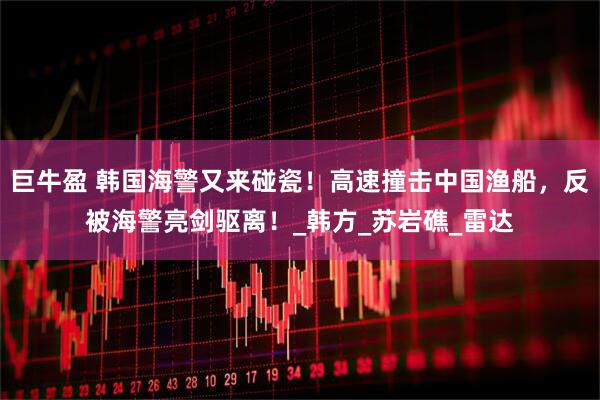 巨牛盈 韩国海警又来碰瓷！高速撞击中国渔船，反被海警亮剑驱离！_韩方_苏岩礁_雷达