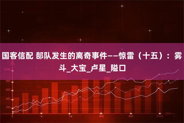 国客信配 部队发生的离奇事件——惊雷（十五）：雾斗_大宝_卢星_隘口