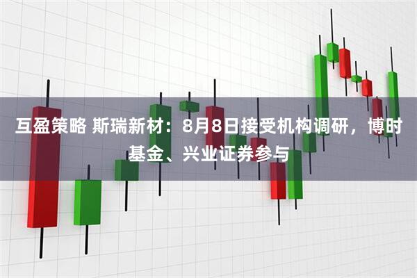 互盈策略 斯瑞新材:8月8日接受机构调研,博时基金、兴业证券参与