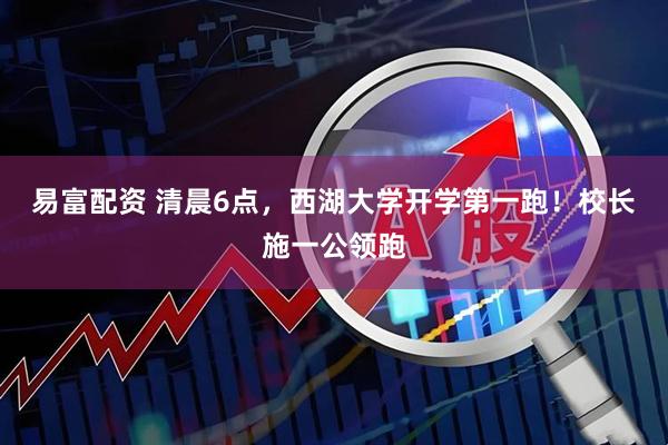 易富配资 清晨6点，西湖大学开学第一跑！校长施一公领跑