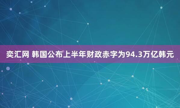 奕汇网 韩国公布上半年财政赤字为94.3万亿韩元