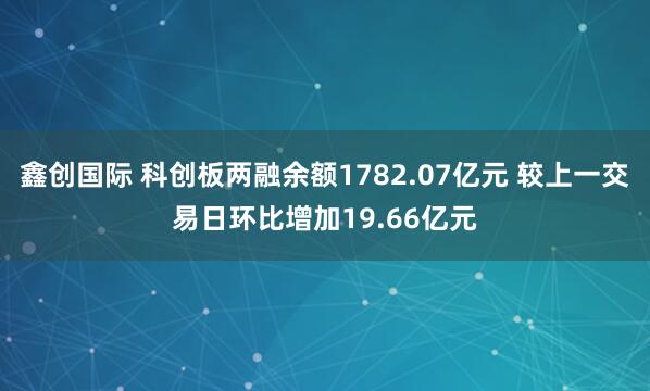 鑫创国际 科创板两融余额1782.07亿元 较上一交易日环比增加19.66亿元