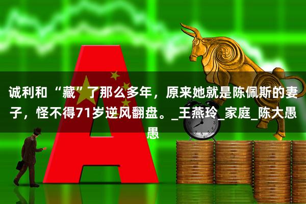 诚利和 “藏”了那么多年，原来她就是陈佩斯的妻子，怪不得71岁逆风翻盘。_王燕玲_家庭_陈大愚
