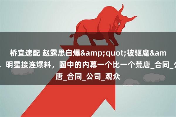 桥宜速配 赵露思自爆"被驱魔"，明星接连爆料，圈中的内幕一个比一个荒唐_合同_公司_观众