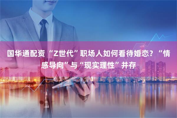 国华通配资 “Z世代”职场人如何看待婚恋？“情感导向”与“现实理性”并存