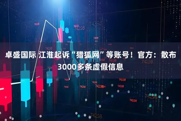 卓盛国际 江淮起诉“猎狐网”等账号！官方：散布3000多条虚假信息