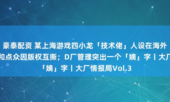 豪泰配资 某上海游戏四小龙「技术佬」人设在海外失灵；B公司和点众因版权互撕；D厂管理突出一个「嫡」字丨大厂情报局Vol.3