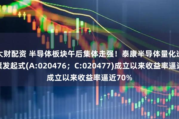 大财配资 半导体板块午后集体走强！泰康半导体量化选股股票发起式(A:020476；C:020477)成立以来收益率逼近70%