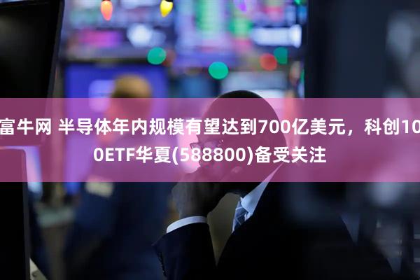 富牛网 半导体年内规模有望达到700亿美元，科创100ETF华夏(588800)备受关注