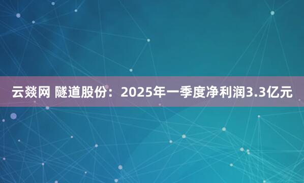 云燚网 隧道股份：2025年一季度净利润3.3亿元
