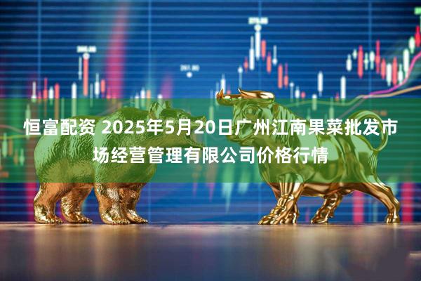 恒富配资 2025年5月20日广州江南果菜批发市场经营管理有限公司价格行情