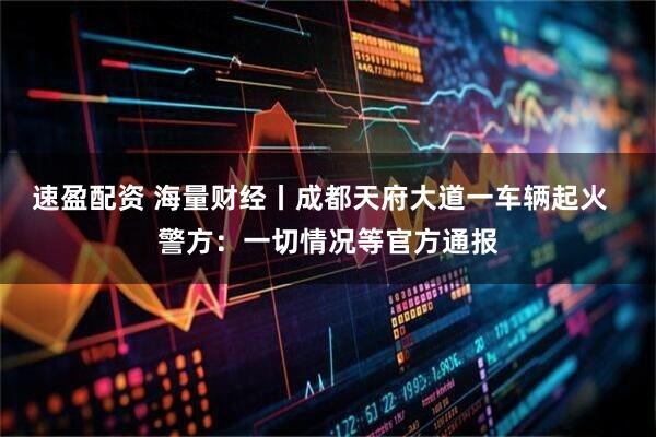 速盈配资 海量财经丨成都天府大道一车辆起火  警方：一切情况等官方通报