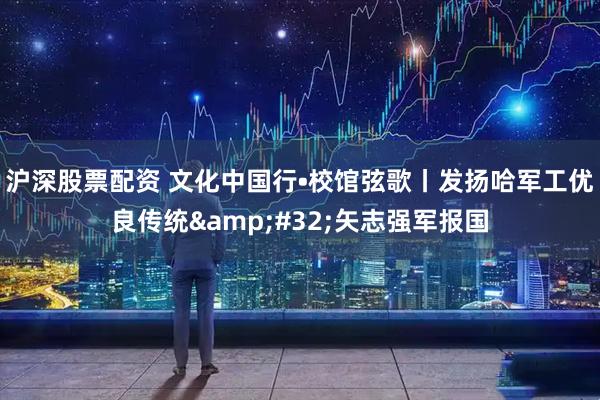 沪深股票配资 文化中国行•校馆弦歌丨发扬哈军工优良传统 矢志强军报国