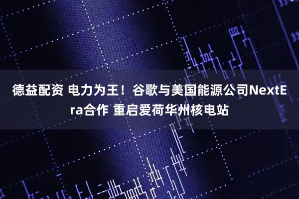 德益配资 电力为王！谷歌与美国能源公司NextEra合作 重启爱荷华州核电站