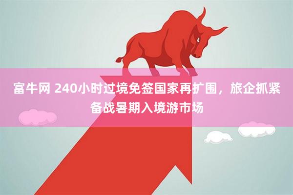 富牛网 240小时过境免签国家再扩围，旅企抓紧备战暑期入境游市场