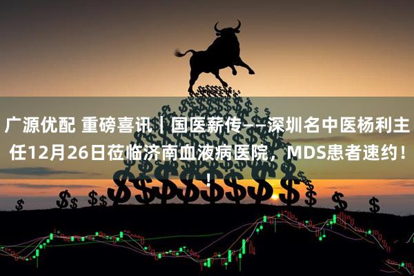 广源优配 重磅喜讯｜国医薪传——深圳名中医杨利主任12月26日莅临济南血液病医院，MDS患者速约！