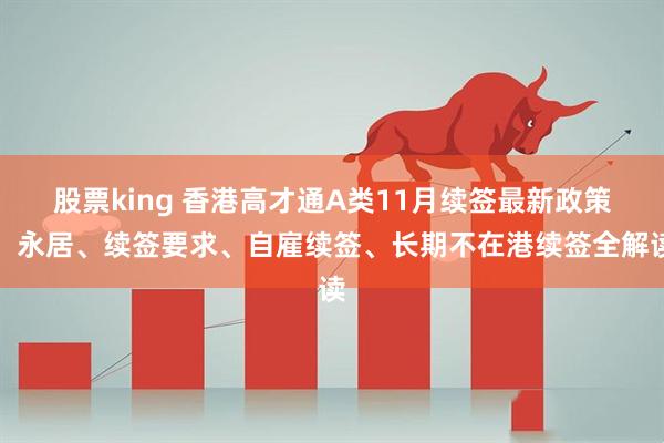股票king 香港高才通A类11月续签最新政策：永居、续签要求、自雇续签、长期不在港续签全解读