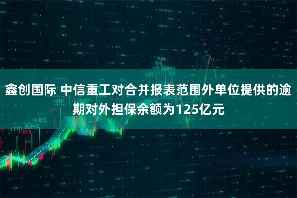 鑫创国际 中信重工对合并报表范围外单位提供的逾期对外担保余额为125亿元