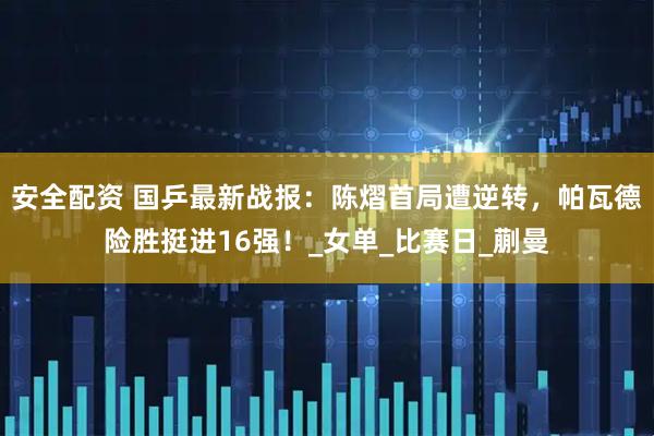 安全配资 国乒最新战报：陈熠首局遭逆转，帕瓦德险胜挺进16强！_女单_比赛日_蒯曼